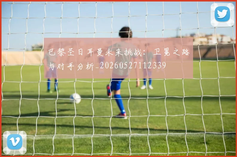 巴黎圣日耳曼未来挑战：卫冕之路与对手分析_20260527112339