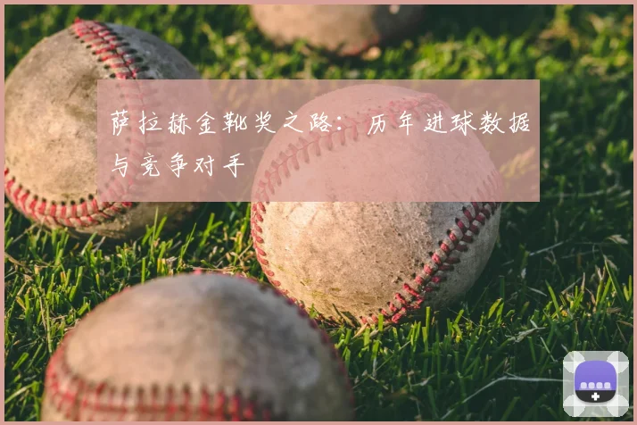 萨拉赫金靴奖之路：历年进球数据与竞争对手