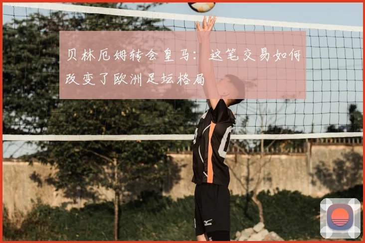 贝林厄姆转会皇马:这笔交易如何改变了欧洲足坛格局