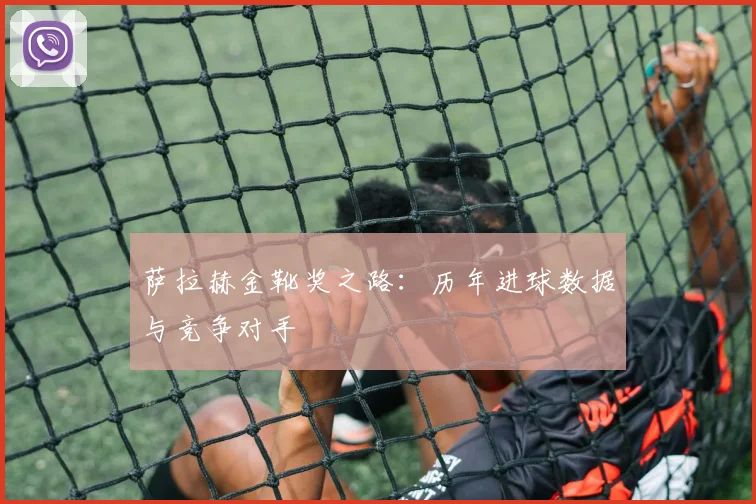 萨拉赫金靴奖之路：历年进球数据与竞争对手