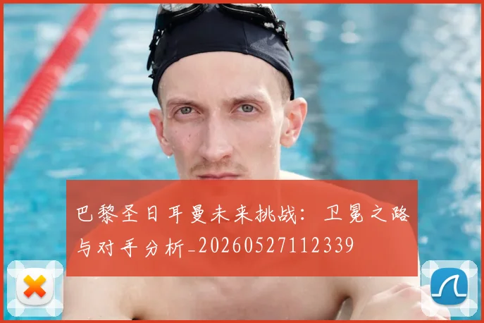 巴黎圣日耳曼未来挑战：卫冕之路与对手分析_20260527112339